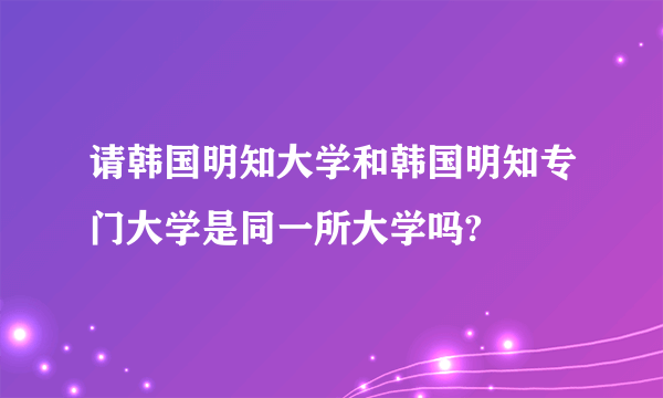 请韩国明知大学和韩国明知专门大学是同一所大学吗?