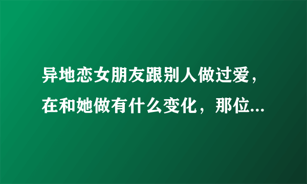 异地恋女朋友跟别人做过爱，在和她做有什么变化，那位大神可以告诉我？