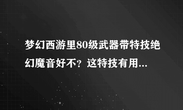 梦幻西游里80级武器带特技绝幻魔音好不？这特技有用么？知道的进。。