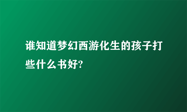 谁知道梦幻西游化生的孩子打些什么书好?