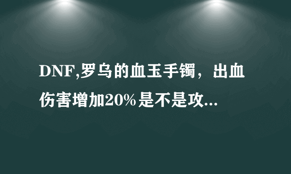 DNF,罗乌的血玉手镯，出血伤害增加20%是不是攻击出血敌人附加20%的伤害？