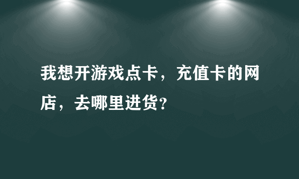 我想开游戏点卡，充值卡的网店，去哪里进货？