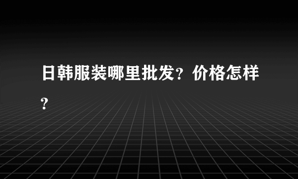 日韩服装哪里批发？价格怎样？