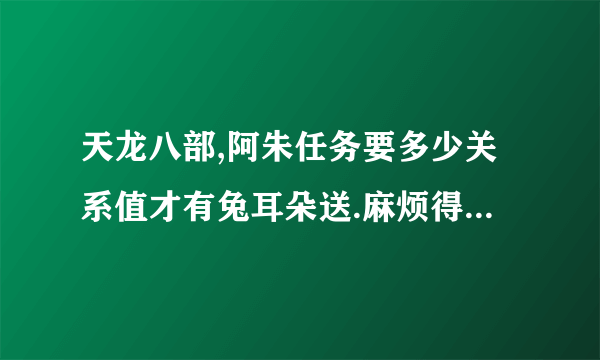 天龙八部,阿朱任务要多少关系值才有兔耳朵送.麻烦得过的人帮个忙.