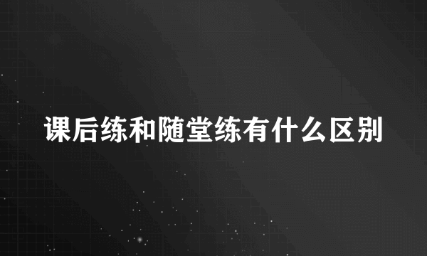 课后练和随堂练有什么区别