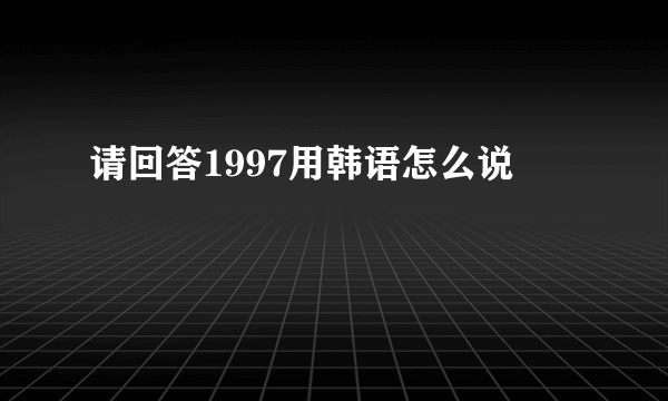 请回答1997用韩语怎么说