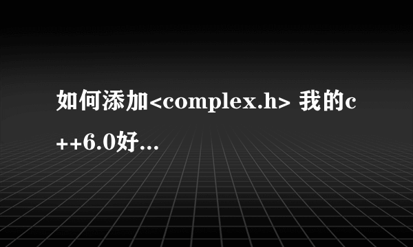 如何添加<complex.h> 我的c++6.0好像没有这个。怎么添加啊？ 谢谢好心人指导，本人新手。