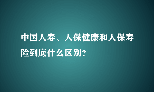 中国人寿、人保健康和人保寿险到底什么区别？