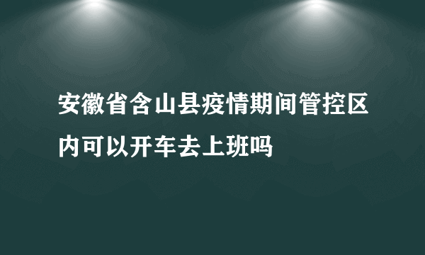 安徽省含山县疫情期间管控区内可以开车去上班吗