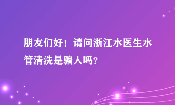 朋友们好！请问浙江水医生水管清洗是骗人吗？