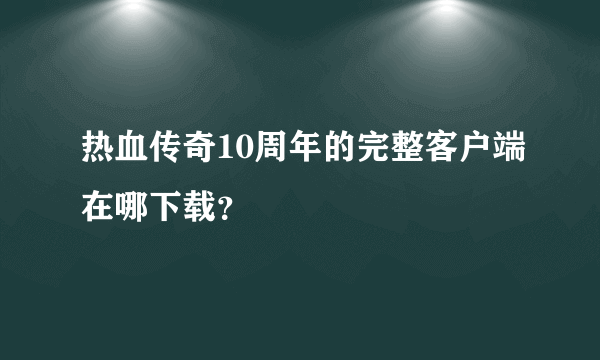 热血传奇10周年的完整客户端在哪下载？