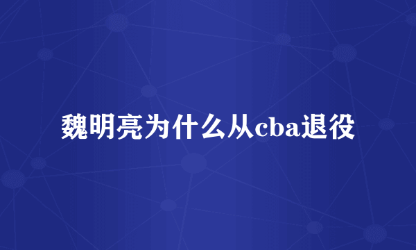 魏明亮为什么从cba退役