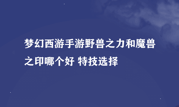 梦幻西游手游野兽之力和魔兽之印哪个好 特技选择