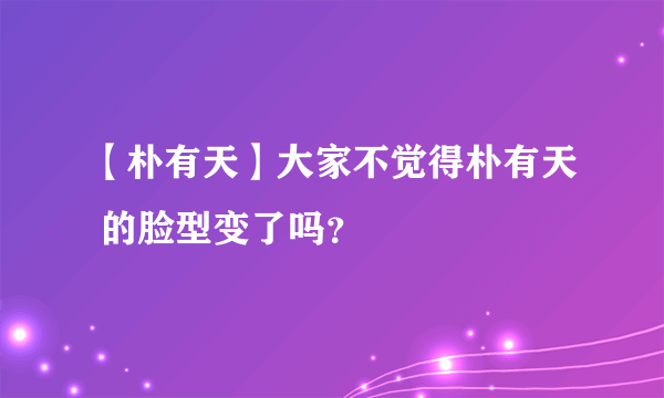 【朴有天】大家不觉得朴有天 的脸型变了吗？