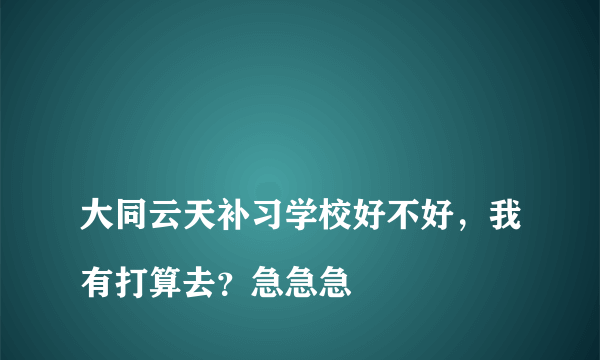 
大同云天补习学校好不好，我有打算去？急急急

