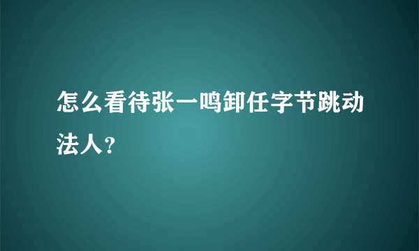 怎么看待张一鸣卸任字节跳动法人？