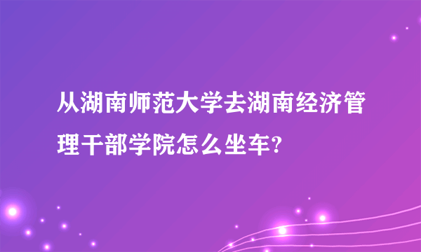 从湖南师范大学去湖南经济管理干部学院怎么坐车?