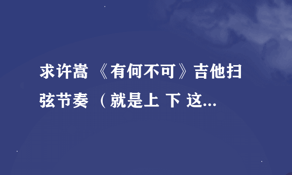 求许嵩 《有何不可》吉他扫弦节奏 （就是上 下 这种。。。） ，另求《七号公园》吉他谱，要图片。。