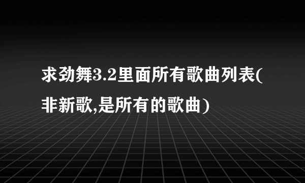 求劲舞3.2里面所有歌曲列表(非新歌,是所有的歌曲)