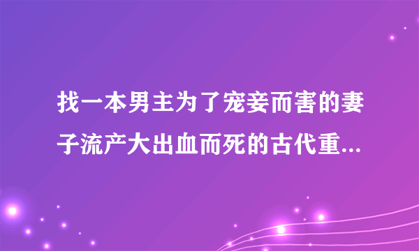 找一本男主为了宠妾而害的妻子流产大出血而死的古代重生小说小说，女主的父亲是教书先生