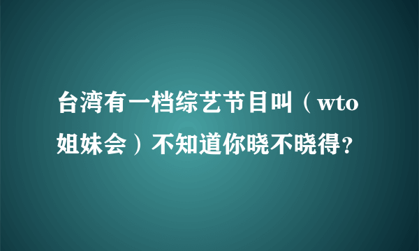 台湾有一档综艺节目叫（wto姐妹会）不知道你晓不晓得？