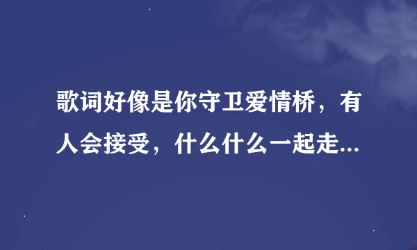 歌词好像是你守卫爱情桥，有人会接受，什么什么一起走，希望能告诉我