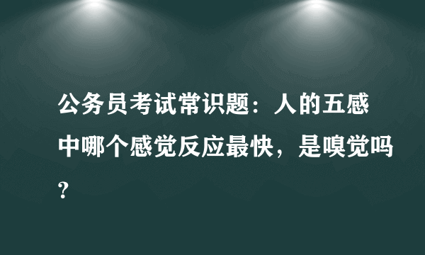 公务员考试常识题：人的五感中哪个感觉反应最快，是嗅觉吗？