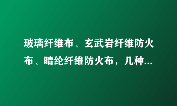 玻璃纤维布、玄武岩纤维防火布、晴纶纤维防火布，几种防火布在材质，性能，用途等方面有什么区别？有懂的