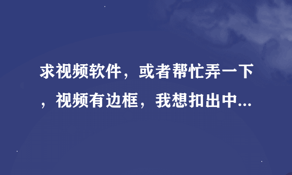 求视频软件，或者帮忙弄一下，视频有边框，我想扣出中间的视频，一周边的不要，就像武媚娘武大头一样，就