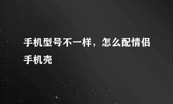 手机型号不一样，怎么配情侣手机壳