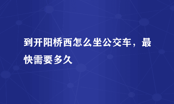 到开阳桥西怎么坐公交车，最快需要多久