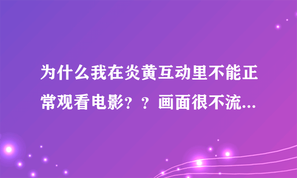 为什么我在炎黄互动里不能正常观看电影？？画面很不流畅很卡的说，而别人都可以正常观看。。