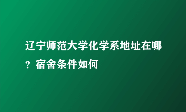 辽宁师范大学化学系地址在哪？宿舍条件如何