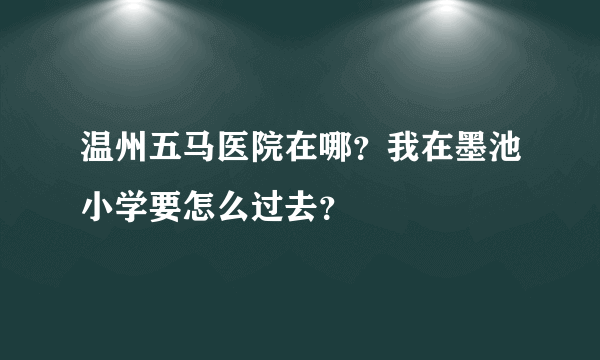 温州五马医院在哪？我在墨池小学要怎么过去？