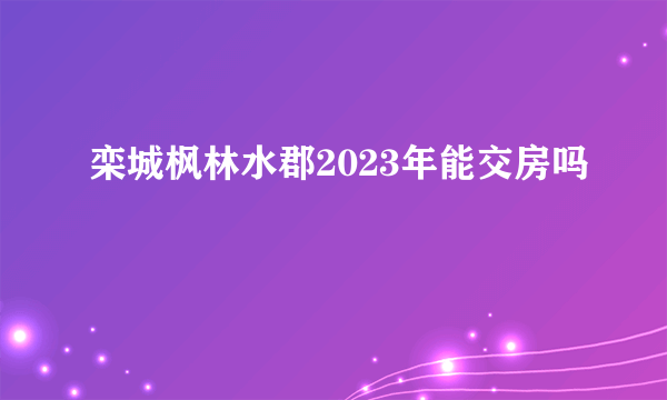 栾城枫林水郡2023年能交房吗