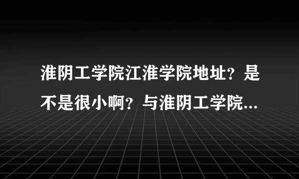 淮阴工学院江淮学院地址？是不是很小啊？与淮阴工学院有什么关系？到底怎么样？