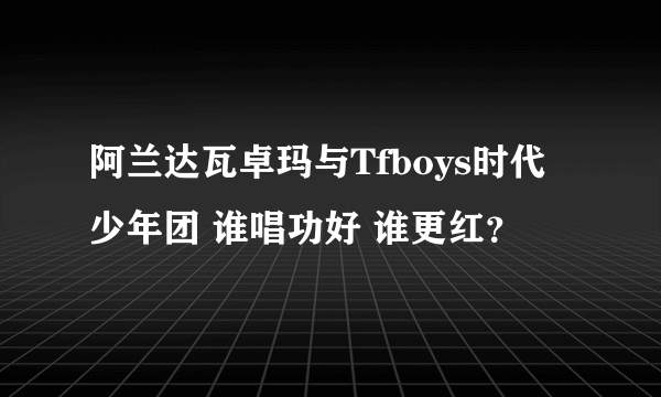 阿兰达瓦卓玛与Tfboys时代少年团 谁唱功好 谁更红？