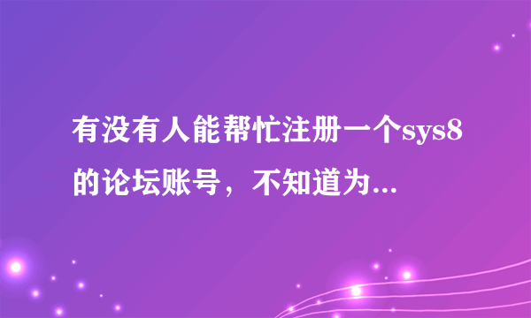 有没有人能帮忙注册一个sys8的论坛账号，不知道为什么，这两天我注册不了。