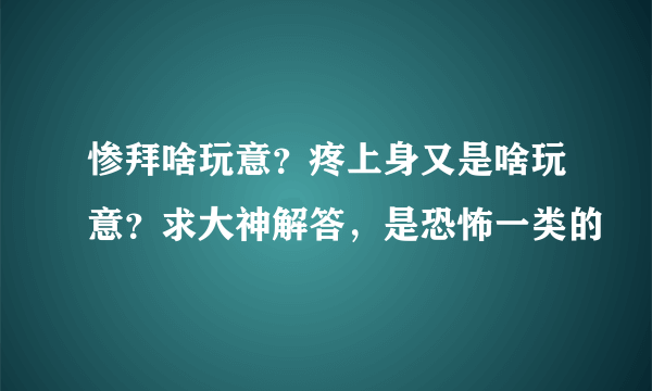 惨拜啥玩意？疼上身又是啥玩意？求大神解答，是恐怖一类的