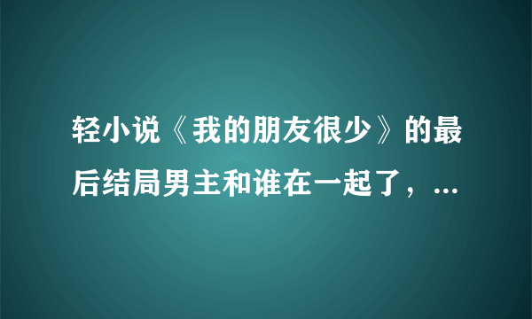 轻小说《我的朋友很少》的最后结局男主和谁在一起了，要具体的(说实话看不懂怎么回事，好想烧书啊！)总