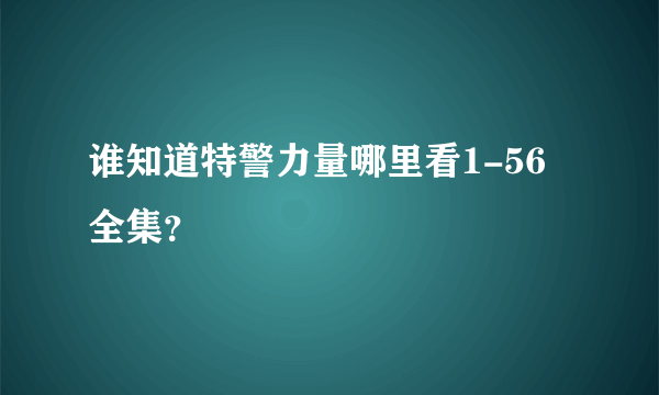 谁知道特警力量哪里看1-56全集？