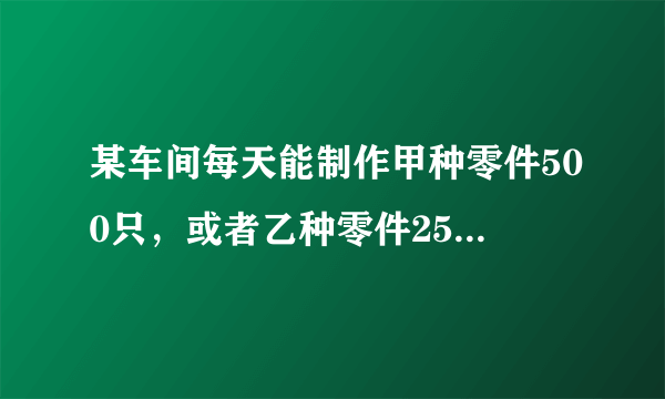 某车间每天能制作甲种零件500只，或者乙种零件250只...