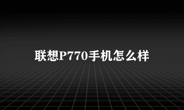 联想P770手机怎么样