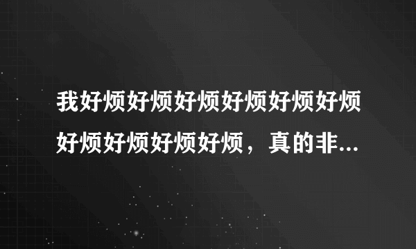 我好烦好烦好烦好烦好烦好烦好烦好烦好烦好烦，真的非常烦，超级烦，超级超级烦