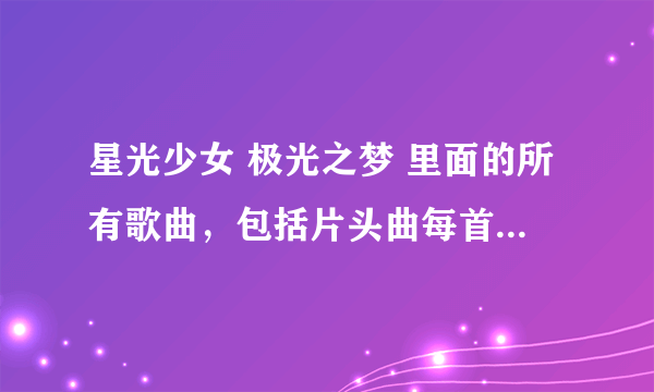 星光少女 极光之梦 里面的所有歌曲，包括片头曲每首和演出时唱的歌