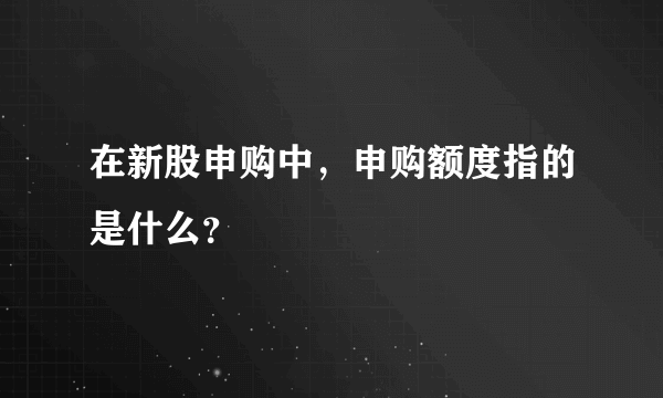 在新股申购中，申购额度指的是什么？