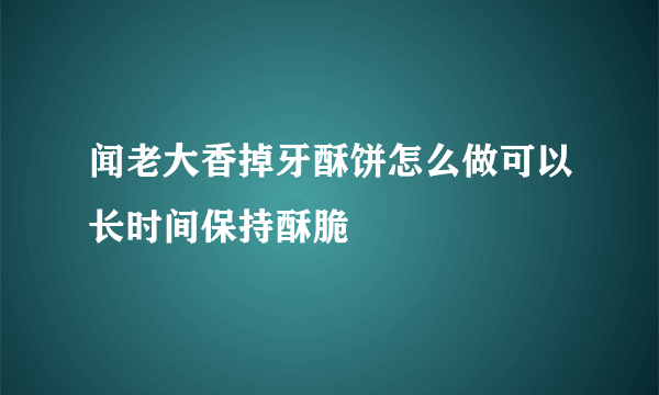 闻老大香掉牙酥饼怎么做可以长时间保持酥脆