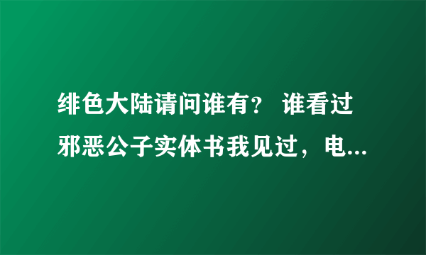 绯色大陆请问谁有？ 谁看过邪恶公子实体书我见过，电子书查都查不到～～