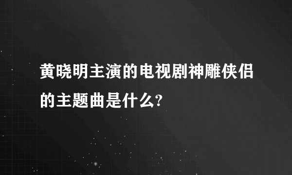 黄晓明主演的电视剧神雕侠侣的主题曲是什么?