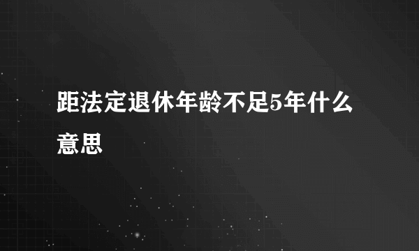 距法定退休年龄不足5年什么意思